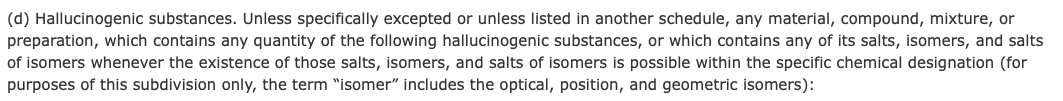 (d) Hallucinogenic substances. Unless specifically excepted or unless listed in another schedule, any material, compound, mixture, or preparation, which contains any quantity of the following hallucinogenic substances, or which contains any of its salts, isomers, and salts of isomers whenever the existence of those salts, isomers, and salts of isomers is possible within the specific chemical designation (for purposes of this subdivision only, the term “isomer” includes the optical, position, and geometric isomers):