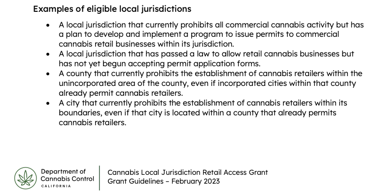 Examples of eligible local jurisdictions • A local jurisdiction that currently prohibits all commercial cannabis activity but has a plan to develop and implement a program to issue permits to commercial cannabis retail businesses within its jurisdiction. • A local jurisdiction that has passed a law to allow retail cannabis businesses but has not yet begun accepting permit application forms. • A county that currently prohibits the establishment of cannabis retailers within the unincorporated area of the county, even if incorporated cities within that county already permit cannabis retailers. • A city that currently prohibits the establishment of cannabis retailers within its boundaries, even if that city is located within a county that already permits cannabis retailers.